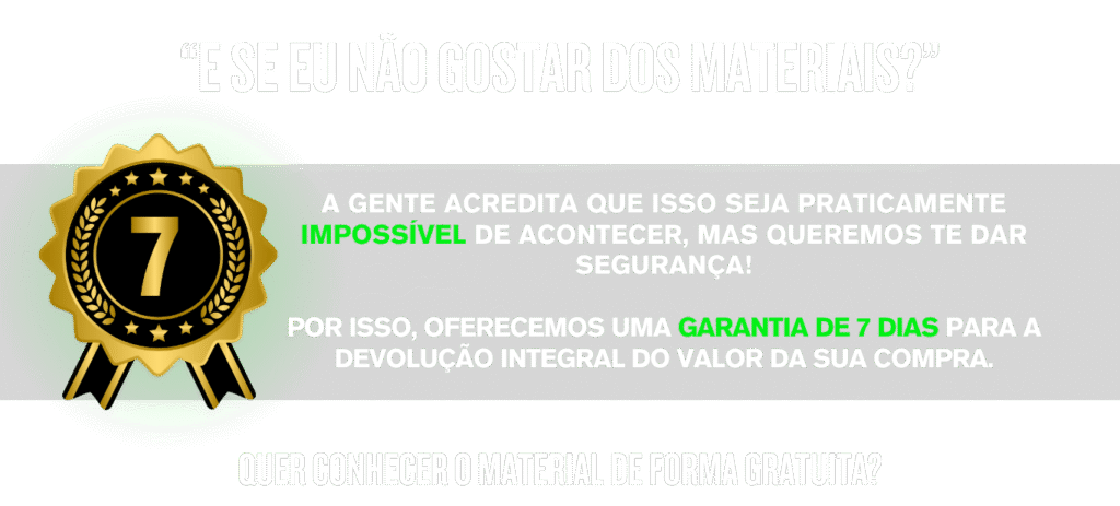 “E SE EU NÃO GOSTAR DOS MATERIAIS?” A GENTE ACREDITA QUE ISSO SEJA PRATICAMENTE IMPOSSÍVEL DE ACONTECER, MAS QUEREMOS TE DAR SEGURANÇA! POR ISSO, OFERECEMOS UMA GARANTIA DE 7 DIAS PARA A DEVOLUÇÃO INTEGRAL DO VALOR DA SUA COMPRA. Quer conhecer o material de forma GRATUITA? BAIXE AGORA MESMO UMA AMOSTRA!